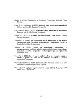 117
Morillo, C (2006) Elaboración de Proyectos Productivos. Editorial Trillas.
México.
Páez, C. (25 de febrero de 2010). Admiten bajo rendimiento estudiantil.
Últimas Noticias, C4. Caracas, Venezuela.
Ruiz, D y Pachano, L. (2002). Los Diálogos en las clases de Matemática
Educere. Año 6. (19). Mérida, Venezuela.
Sabino, C. (2000). El Proceso de investigación. 1era edición. Editorial
Panapo. Caracas.
Sarmiento, M. (2004). La Enseñanza de la Matemática y las Nuevas
Tecnologías: una Estrategia de Formación Permanente. Trabajo de
Grado. Universidad de los Andes.
Tellerias, N. (2001). Teorías de aprendizaje, autoestima y
comportamiento social en relación con rendimiento en matemática y
exclusión escolar. Disponible: ntelleria@iprm.upel.edu.ve[Consulta,
Diciembre 2009]
Temoche, M (2006). La educación tradicional vs la educación moderna
desde el punto de vista de la filosofía educativa. Ediciones
Universidad, Colombia.
Universidad de Oviedo (1998). Seminario sobre Actividad Lúdica en el salón
de clases. Papeles Universitarios. España.
Universidad Pedagógica Experimental Libertador (2008). Resumen APA.
Libros UPEL. Venezuela.
 