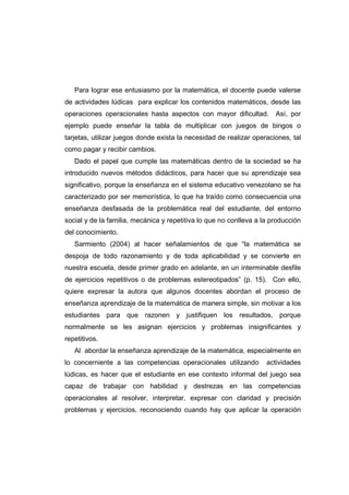 Para lograr ese entusiasmo por la matemática, el docente puede valerse
de actividades lúdicas para explicar los contenidos matemáticos, desde las
operaciones operacionales hasta aspectos con mayor dificultad. Así, por
ejemplo puede enseñar la tabla de multiplicar con juegos de bingos o
tarjetas, utilizar juegos donde exista la necesidad de realizar operaciones, tal
como pagar y recibir cambios.
Dado el papel que cumple las matemáticas dentro de la sociedad se ha
introducido nuevos métodos didácticos, para hacer que su aprendizaje sea
significativo, porque la enseñanza en el sistema educativo venezolano se ha
caracterizado por ser memorística, lo que ha traído como consecuencia una
enseñanza desfasada de la problemática real del estudiante, del entorno
social y de la familia, mecánica y repetitiva lo que no conlleva a la producción
del conocimiento.
Sarmiento (2004) al hacer señalamientos de que “la matemática se
despoja de todo razonamiento y de toda aplicabilidad y se convierte en
nuestra escuela, desde primer grado en adelante, en un interminable desfile
de ejercicios repetitivos o de problemas estereotipados” (p. 15). Con ello,
quiere expresar la autora que algunos docentes abordan el proceso de
enseñanza aprendizaje de la matemática de manera simple, sin motivar a los
estudiantes para que razonen y justifiquen los resultados, porque
normalmente se les asignan ejercicios y problemas insignificantes y
repetitivos.
Al abordar la enseñanza aprendizaje de la matemática, especialmente en
lo concerniente a las competencias operacionales utilizando actividades
lúdicas, es hacer que el estudiante en ese contexto informal del juego sea
capaz de trabajar con habilidad y destrezas en las competencias
operacionales al resolver, interpretar, expresar con claridad y precisión
problemas y ejercicios, reconociendo cuando hay que aplicar la operación
 