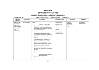 124
ANEXO Nº 9
CONTENIDO PROGRAMÁTICO
CLASE Nº 2 APLICANDO LA ESTRATEGIA LUDICA
Planificación Nº 2 Tema: Números Enteros Grado: Primer Año Sección: “A”
OBJETIVO
ESPECÍFICO
CONTENIDO ACTIVIDADES PROCESOS TÉCNICOS RECURSOS Evaluación
Reafirmar los
conceptos ya
adquiridos
sobre números
enteros, primos
y sus
operaciones.
Números enteros Inicio:
- Utilizando la técnica de la
lluvia de ideas, se realizaron preguntas
referentes a los números enteros y a su
vez indagar si seria interesante para ellos
jugar y aprender a la vez.
Desarrollo:
Ya que el tema había sido reforzado la
clase anterior, a lo que teoría se refiere, se
procedió a organizar en pareja a los
alumnos.
Luego de organizados, explicamos las
instrucciones de determinados juegos
para resolver números enteros y así
solucionarlos con ayuda de los alumnos.
Al culminar se aplico una actividad
referente al tema, la cual contaba con
ejercicios muy similares a los desarrollados
en clase
Cierre:
- Conclusiones por los alumnos.
- Recomendación de
bibliografía.
Procedimiento:
Ejemplificación
Observación
Técnicas:
Lluvia de ideas.
Estrategias lúdicas.
Pizarrón
Actividades.
fotocopiadas
Juegos
Participación.
Práctica escrita
 