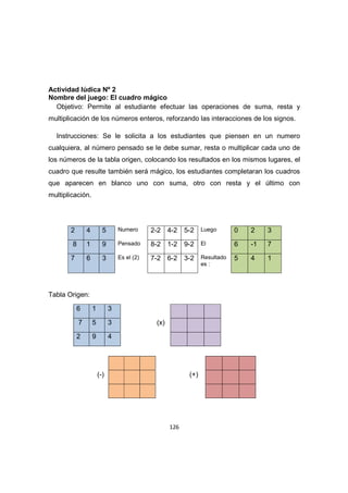 126
Actividad lúdica Nº 2
Nombre del juego: El cuadro mágico
Objetivo: Permite al estudiante efectuar las operaciones de suma, resta y
multiplicación de los números enteros, reforzando las interacciones de los signos.
Instrucciones: Se le solicita a los estudiantes que piensen en un numero
cualquiera, al número pensado se le debe sumar, resta o multiplicar cada uno de
los números de la tabla origen, colocando los resultados en los mismos lugares, el
cuadro que resulte también será mágico, los estudiantes completaran los cuadros
que aparecen en blanco uno con suma, otro con resta y el último con
multiplicación.
2 4 5 Numero 2-2 4-2 5-2 Luego 0 2 3
8 1 9 Pensado 8-2 1-2 9-2 El 6 -1 7
7 6 3 Es el (2) 7-2 6-2 3-2 Resultado
es :
5 4 1
Tabla Origen:
6 1 3
7 5 3 (x)
2 9 4
(-) (+)
 