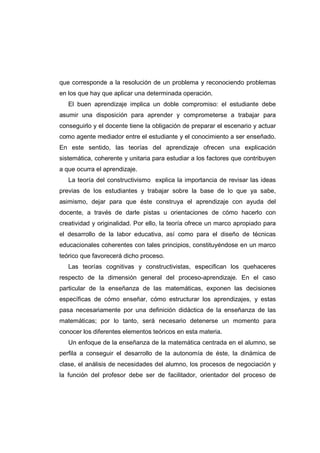 que corresponde a la resolución de un problema y reconociendo problemas
en los que hay que aplicar una determinada operación.
El buen aprendizaje implica un doble compromiso: el estudiante debe
asumir una disposición para aprender y comprometerse a trabajar para
conseguirlo y el docente tiene la obligación de preparar el escenario y actuar
como agente mediador entre el estudiante y el conocimiento a ser enseñado.
En este sentido, las teorías del aprendizaje ofrecen una explicación
sistemática, coherente y unitaria para estudiar a los factores que contribuyen
a que ocurra el aprendizaje.
La teoría del constructivismo explica la importancia de revisar las ideas
previas de los estudiantes y trabajar sobre la base de lo que ya sabe,
asimismo, dejar para que éste construya el aprendizaje con ayuda del
docente, a través de darle pistas u orientaciones de cómo hacerlo con
creatividad y originalidad. Por ello, la teoría ofrece un marco apropiado para
el desarrollo de la labor educativa, así como para el diseño de técnicas
educacionales coherentes con tales principios, constituyéndose en un marco
teórico que favorecerá dicho proceso.
Las teorías cognitivas y constructivistas, especifican los quehaceres
respecto de la dimensión general del proceso-aprendizaje. En el caso
particular de la enseñanza de las matemáticas, exponen las decisiones
específicas de cómo enseñar, cómo estructurar los aprendizajes, y estas
pasa necesariamente por una definición didáctica de la enseñanza de las
matemáticas; por lo tanto, será necesario detenerse un momento para
conocer los diferentes elementos teóricos en esta materia.
Un enfoque de la enseñanza de la matemática centrada en el alumno, se
perfila a conseguir el desarrollo de la autonomía de éste, la dinámica de
clase, el análisis de necesidades del alumno, los procesos de negociación y
la función del profesor debe ser de facilitador, orientador del proceso de
 
