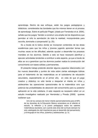 aprendizaje. Dentro de ese enfoque, están los juegos pedagógicos y
didácticos, considerados las bondades que los mismos tienen en el proceso
de aprendizaje, Sobre el particular Piaget, (citado por Fernández et al. 2004),
señala que los juegos “tienden a construir una amplia red de dispositivos que
permiten al niño la asimilación de toda la realidad, incorporándola para
revivirla, dominarla o compensarla” (p. 25).
Es a través de lo lúdico donde se incorporan contenidos de las áreas
académicas para que los niños y jóvenes jugando aprendan temas que
muchas veces se les dificultad, además ayudan a desarrollar los procesos
mentales en los alumnos. Debido a esto se hace necesario planificar y
ejecutar actividades tendentes a contribuir a este aspecto, ya que a través de
ellos se va a garantizar que los alumnos puedan realiza la construcción del
conocimiento con bases sólidas y permanentes.
El presente trabajo pretende abordar algunos aspectos relacionados con
los nuevos desarrollos y puntos de vista sobre ciertas estrategias lúdicas
para el tratamiento de las matemáticas en el subsistema de educación
secundaria, especialmente en el primer año, en vista de que el juego
creativo y didáctico no sólo tiende a despertar el interés en niños y
adolecentes las operaciones operacionales de la matemática sino que
potencia las probabilidades de absorción del conocimiento para su posterior
aplicación en la vida cotidiana. A este respecto es necesario referir en un
estudio investigativo realizado por Hernández y Pineda (2008) quienes
sostienen que:
Uno de los campos de menor interés aproximadamente para el 60%
de los docentes de la Educación Básica venezolana es el referido al
estudio, la reflexión y la praxis pedagógica sobre los saberes
matemáticos escolares, aún cuando esta área del currículo siempre ha
sido catalogada de vital importancia para el desarrollo del pensamiento
y el lenguaje en los niños, pubertos y adolescentes. (p. 5).
 