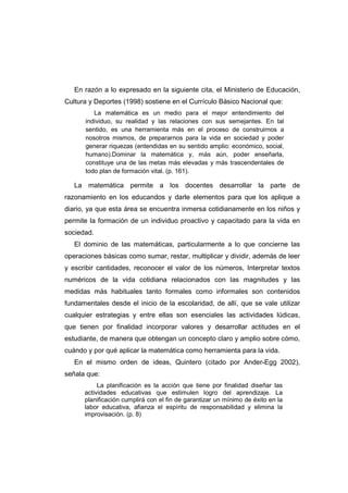 En razón a lo expresado en la siguiente cita, el Ministerio de Educación,
Cultura y Deportes (1998) sostiene en el Currículo Básico Nacional que:
La matemática es un medio para el mejor entendimiento del
individuo, su realidad y las relaciones con sus semejantes. En tal
sentido, es una herramienta más en el proceso de construirnos a
nosotros mismos, de prepararnos para la vida en sociedad y poder
generar riquezas (entendidas en su sentido amplio: económico, social,
humano).Dominar la matemática y, más aún, poder enseñarla,
constituye una de las metas más elevadas y más trascendentales de
todo plan de formación vital. (p. 161).
La matemática permite a los docentes desarrollar la parte de
razonamiento en los educandos y darle elementos para que los aplique a
diario, ya que esta área se encuentra inmersa cotidianamente en los niños y
permite la formación de un individuo proactivo y capacitado para la vida en
sociedad.
El dominio de las matemáticas, particularmente a lo que concierne las
operaciones básicas como sumar, restar, multiplicar y dividir, además de leer
y escribir cantidades, reconocer el valor de los números, Interpretar textos
numéricos de la vida cotidiana relacionados con las magnitudes y las
medidas más habituales tanto formales como informales son contenidos
fundamentales desde el inicio de la escolaridad, de allí, que se vale utilizar
cualquier estrategias y entre ellas son esenciales las actividades lúdicas,
que tienen por finalidad incorporar valores y desarrollar actitudes en el
estudiante, de manera que obtengan un concepto claro y amplio sobre cómo,
cuándo y por qué aplicar la matemática como herramienta para la vida.
En el mismo orden de ideas, Quintero (citado por Ander-Egg 2002),
señala que:
La planificación es la acción que tiene por finalidad diseñar las
actividades educativas que estimulen logro del aprendizaje. La
planificación cumplirá con el fin de garantizar un mínimo de éxito en la
labor educativa, afianza el espíritu de responsabilidad y elimina la
improvisación. (p. 8)
 