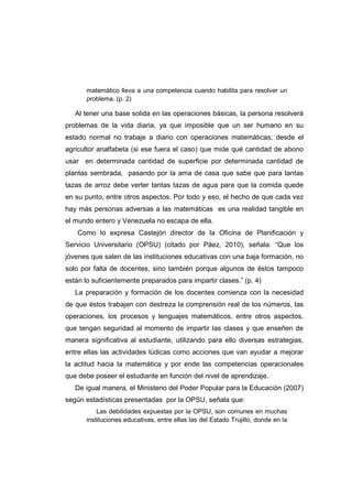 matemático lleva a una competencia cuando habilita para resolver un
problema. (p. 2)
Al tener una base solida en las operaciones básicas, la persona resolverá
problemas de la vida diaria, ya que imposible que un ser humano en su
estado normal no trabaje a diario con operaciones matemáticas; desde el
agricultor analfabeta (si ese fuera el caso) que mide qué cantidad de abono
usar en determinada cantidad de superficie por determinada cantidad de
plantas sembrada, pasando por la ama de casa que sabe que para tantas
tazas de arroz debe verter tantas tazas de agua para que la comida quede
en su punto, entre otros aspectos. Por todo y eso, el hecho de que cada vez
hay más personas adversas a las matemáticas es una realidad tangible en
el mundo entero y Venezuela no escapa de ella.
Como lo expresa Castejón director de la Oficina de Planificación y
Servicio Universitario (OPSU) (citado por Páez, 2010), señala: “Que los
jóvenes que salen de las instituciones educativas con una baja formación, no
solo por falta de docentes, sino también porque algunos de éstos tampoco
están lo suficientemente preparados para impartir clases.” (p. 4)
La preparación y formación de los docentes comienza con la necesidad
de que éstos trabajen con destreza la comprensión real de los números, las
operaciones, los procesos y lenguajes matemáticos, entre otros aspectos,
que tengan seguridad al momento de impartir las clases y que enseñen de
manera significativa al estudiante, utilizando para ello diversas estrategias,
entre ellas las actividades lúdicas como acciones que van ayudar a mejorar
la actitud hacia la matemática y por ende las competencias operacionales
que debe poseer el estudiante en función del nivel de aprendizaje.
De igual manera, el Ministerio del Poder Popular para la Educación (2007)
según estadísticas presentadas por la OPSU, señala que:
Las debilidades expuestas por la OPSU, son comunes en muchas
instituciones educativas, entre ellas las del Estado Trujillo, donde en la
 