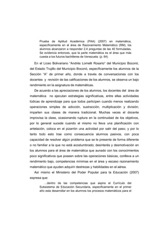 Prueba de Aptitud Académica (PAA) (2007) en matemática,
específicamente en el área de Razonamiento Matemático (RM), los
alumnos alcanzaron a responder 2,4 preguntas de las 40 formuladas.
Se evidencia entonces, que la parte matemática es el área que más
cuesta a los futuros bachilleres de Venezuela. (p. 64)
En el Liceo Bolivariano “Andrés Lomelli Rosario” del Municipio Boconó,
del Estado Trujillo del Municipio Boconó, específicamente los alumnos de la
Sección “A” de primer año, donde a través de conversaciones con los
docentes y revisión de las calificaciones de los alumnos, se observa un bajo
rendimiento en la asignatura de matemáticas.
De acuerdo a las apreciaciones de los alumnos, los docentes del área de
matemática no ejecutan estrategias significativas, entre ellas actividades
lúdicas de aprendizaje para que todos participen cuando menos realizando
operaciones simples de adicción, sustracción, multiplicación y división;
imparten sus clases de manera tradicional. Muchas veces el docente
improvisa la clase, ocasionando ruptura en la continuidad de los objetivos,
por lo general sucede cuando el mismo no lleva una planificación con
antelación, coloca en el pizarrón una actividad por salir del paso; y por lo
tanto todo esto trae como consecuencia alumnos pasivos, con poca
capacidad de resolver algún problema que se le presente de forma diferente
o no familiar a la que no está acostumbrado; desinterés y desmotivación en
los alumnos para el área de matemática que aunado con los conocimientos
poco significativos que poseen sobre las operaciones básicas, conlleva a un
rendimiento bajo, competencias mínimas en el área y escaso razonamiento
matemático que ayuden adquirir destrezas y habilidades en el aérea.
Así mismo el Ministerio del Poder Popular para la Educación (2007)
expresa que:
…dentro de las competencias que aspira el Currículo del
Subsistema de Educación Secundaria, específicamente en el primer
año esta desarrollar en los alumnos los procesos matemáticos para el
 