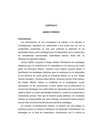 CAPITULO II
MARCO TEÓRICO
Antecedentes.
Los antecedentes de una investigación se refieren a los estudios e
investigaciones realizados con anterioridad y que tienen que ver con la
problemática presentada, en este caso particular la aplicación de las
actividades lúdicas como estrategia para el mejoramiento de la comprensión
de competencias operacionales matemáticas básicas. Sobre ello, se
destacan los siguientes trabajos:
Carrero (2006), presentó el trabajo titulado “Planificación de estrategias
didácticas para la enseñanza de la matemática en los alumnos de cuarto
grado de Educación Básica”, teniendo como objetivo general aplicar la
planificación de estrategias didácticas para la enseñanza de la matemática
en los alumnos de cuarto grado de Educación Básica, en la U.E “Rafael
Antonio González”, Parroquia Mesa Bolívar, Municipio Antonio Pinto Salinas,
del Estado Mérida. Adopto la modalidad de la investigación acción
participante. En las conclusiones, el autor expone que la planificación va
inmersa las estrategias, las cuales deben ser adecuadas para que el alumno
pueda construir su propio aprendizaje tomando en cuenta sus experiencias y
necesidades previas. Para que el docente pueda planificar con resultados
exitosos es imprescindible que este contenga conocimiento teórico-práctico
preciso sobre el arsenal de técnicas para planificar estrategias.
De acuerdo al planteamiento anterior, la relación con este trabajo es
pertinente porque se señala la importancia de desarrolla la planificación con
estrategias en el área de matemática, considerando que la misma es
 