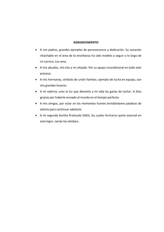AGRADECIMIENTO
• A mis padres, grandes ejemplos de perseverancia y dedicación. Su vocación
intachable en el área de la enseñanza ha sido modelo a seguir a lo largo de
mi carrera. Los amo.
• A mis abuelos, mis tíos y mi ahijado. Por su apoyo incondicional en todo este
proceso.
• A mis hermanos, símbolo de unión familiar, ejemplo de lucha en equipo, son
mis grandes tesoros.
• A mi sobrino, eres la luz que devolvió a mi vida las ganas de luchar. A Dios
gracias por haberte enviado al mundo en el tiempo perfecto.
• A mis amigos, por estar en los momentos fuertes brindándome palabras de
aliento para continuar adelante.
• A mi segunda familia Protocolo DAES, los cuales formaron parte esencial en
este logro. Jamás los olvidare.
 