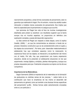 razonamiento propositivo y otras formas avanzadas de pensamiento, esto no
garantiza que realmente lo hagan. Por el contrario, incluso los adultos suelen
retroceder a modelos menos avanzados de pensamiento. Eso implica que
tener la capacidad para el pensamiento no asegura que ocurrirá.
Las opiniones de Piaget han sido el foco de muchas investigaciones
diseñadas para probar su exactitud. Los resultados sugieren que la teoría
aunque rica en muchos aspectos, no proporciona en definitiva una
explicación completa y exacta del desarrollo cognoscitivo.
La idea central de Piaget con respecto a estas etapas, como lo explica
Castillo, (2006), “…es que los conocimientos se alcanzan a través de un
proceso interactivo constructivo que se da constantemente entre el sujeto y
los objetos de conocimiento”. Por tanto, para desarrollar intelectualmente al
adolescente hay que considerar aspectos como la maduración, la
experiencia física con los objetos, la interacción y la equilibrarían del mismo
con el medio. Por ello, hay que proporcionar una buena experiencia
educativa, donde se le presenten al adolescente situaciones en las que
experimente, maneje objetos y símbolos, plantee interrogantes y busque sus
propias respuestas para que finalmente comparare sus logros con los de sus
compañeros.
Importancia de las Matemáticas.
Según Sarmiento (2004) la importancia de la matemática en la formación
de graduandos en distintas ramas de las ciencias, “…radica tanto en la
contribución que hace la enseñanza de las misma al desarrollo del
pensamiento en general, como así también a las diversas formas especificas
del pensamiento” (p.86). Dichas formas están estrechamente vinculadas
entre si y en particular a:
 