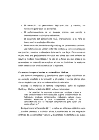 - El desarrollo del pensamiento lógico-deductivo y creativo, tan
necesarios para todas las disciplinas.
- El perfeccionamiento de un lenguaje preciso, que permite la
interrelación con la disciplina en cuestión.
- El desarrollo del pensamiento final, imprescindible a la hora de
interpretar los resultados obtenidos.
- El desarrollo del pensamiento algorítmico y del pensamiento funcional.
Las matemáticas se utilizan en la vida cotidiana y son necesarias para
comprender y analizar la abundante información que llega. Pero su uso va
mucho más allá; prácticamente en todas las ramas del saber humano se
recurre a modelos matemáticos, y no sólo en la física, sino que gracia a los
ordenadores las matemáticas se aplican a todas las disciplinas, de modo que
están en la base de todas las ramas de la ingeniera.
Competencias operacionales en matemáticas básicas.
Los términos competencia y competencia básica surgen inicialmente en
un contexto vinculado a la formación y al empleo, y en los últimos años
vienen empleándose cada vez más en el ámbito educativo.
Cuando se menciona el término competencia, como lo expresan
Gutiérrez, Martínez y Nebreda (2008) se hace referencia a:
... la capacidad de responder a demandas complejas y llevar a
cabo tareas diversas de forma adecuada. Supone una combinación de
habilidades prácticas, conocimientos, motivación, valores éticos,
actitudes, emociones y otros componentes sociales y de
comportamiento que se movilizan conjuntamente para lograr una
acción eficaz. (p.7)
De igual manera Escamilla (2011) lo define en el terreno didáctico como
“…el saber orientado a la acción eficaz, fundamentado en una integración
dinámica de conocimientos y valores y desarrollado mediante tipos de tareas
 