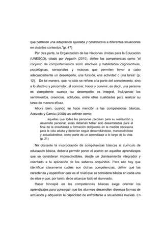 que permiten una adaptación ajustada y constructiva a diferentes situaciones
en distintos contextos.”(p. 47)
Por otra parte, la Organización de las Naciones Unidas para la Educación
(UNESCO), citado por Argudín (2010), define las competencias como “el
conjunto de comportamientos socio afectivos y habilidades cognoscitivas,
psicológicas, sensoriales y motoras que permiten llevar a cabo
adecuadamente un desempeño, una función, una actividad o una tarea” (p.
12). De tal manera, que no sólo se refiere a la parte del conocimiento, sino
a lo afectivo y psicomotor, al conocer, hacer y convivir, es decir, una persona
es competente cuando su desempeño es integral, incluyendo los
sentimientos, creencias, actitudes, entre otras cualidades para realizar su
tarea de manera eficaz.
Ahora bien, cuando se hace mención a las competencias básicas,
Acevedo y García (2000) las definen como:
…aquellas que todas las personas precisan para su realización y
desarrollo personal; estas deberían haber sido desarrolladas para el
final de la enseñanza o formación obligatoria en la medida necesaria
para la vida adulta y deberían seguir desarrollándose, manteniéndose
y actualizándose, como parte de un aprendizaje a lo largo de la vida.
(p. 21)
No obstante la incorporación de competencias básicas al currículo de
educación básica, debería permitir poner el acento en aquellos aprendizajes
que se consideran imprescindibles, desde un planteamiento integrador y
orientado a la aplicación de los saberes adquiridos. Para ello hay que
identificar claramente cuáles son dichas competencias, definir qué las
caracteriza y especificar cuál es el nivel que se considera básico en cada una
de ellas y que, por tanto, debe alcanzar todo el alumnado.
Hacer hincapié en las competencias básicas exige orientar los
aprendizajes para conseguir que los alumnos desarrollen diversas formas de
actuación y adquieran la capacidad de enfrentarse a situaciones nuevas. En
 