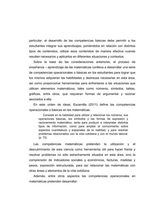 particular, el desarrollo de las competencias básicas debe permitir a los
estudiantes integrar sus aprendizajes, poniéndolos en relación con distintos
tipos de contenidos, utilizar esos contenidos de manera efectiva cuando
resulten necesarios y aplicarlos en diferentes situaciones y contextos.
Sobre la base de las consideraciones anteriores, el proceso de
enseñanza – aprendizaje de las matemáticas conlleva a desarrollar una serie
de competencias operacionales o básicas en los estudiantes para lograr que
los mismos adquieran las habilidades y destrezas necesarias en esta área,
así como proporcionar herramientas para enfrentarse a las situaciones que
utilicen elementos matemáticos, tales como números, símbolos, tablas,
gráficas, entre otros, que requieran formas de argumentar y razonar
asociados a ella.
En este orden de ideas, Escamilla (2011) define las competencias
operacionales o básicas en las matemáticas:
Consiste en la habilidad para utilizar y relacionar los números, sus
operaciones básicas, los símbolos y las formas de expresión y
razonamiento matemático, tanto para producir e interpretar distintos
tipos de información, como para ampliar el conocimiento sobre
aspectos cuantitativos y espaciales de la realidad, y para resolver
problemas relacionados con la vida cotidiana y con el mundo laboral.
(p. 73)
Las competencias matemáticas pretenden la utilización y el
descubrimiento de esta ciencia como herramienta útil para hacer frente y
resolver problemas no sólo estrechamente situados en esta área, sino la
comprensión de indicadores sociales y económicos, facturas, medidas y
pesos, exposición estructurada, para así relacionar las matemáticas con
otras áreas y elementos de la vida cotidiana.
Además, entre otros aspectos las competencias operacionales en
matemáticas pretenden desarrollar:
 