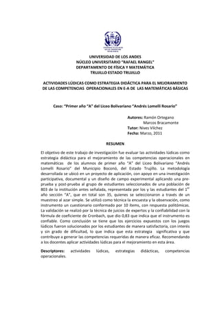 UNIVERSIDAD DE LOS ANDES
NÚCLEO UNIVERSITARIO “RAFAEL RANGEL”
DEPARTAMENTO DE FÍSICA Y MATEMÁTICA
TRUJILLO ESTADO TRUJILLO
ACTIVIDADES LÚDICAS COMO ESTRATEGIA DIDÁCTICA PARA EL MEJORAMIENTO
DE LAS COMPETENCIAS OPERACIONALES EN E-A DE LAS MATEMÁTICAS BÁSICAS
Caso: “Primer año “A” del Liceo Bolivariano “Andrés Lomelli Rosario”
Autores: Ramón Ortegano
Marcos Bracamonte
Tutor: Nives Vilchez
Fecha: Marzo, 2011
RESUMEN
El objetivo de este trabajo de investigación fue evaluar las actividades lúdicas como
estrategia didáctica para el mejoramiento de las competencias operacionales en
matemáticas de los alumnos de primer año “A” del Liceo Bolivariano “Andrés
Lomelli Rosario” del Municipio Boconó, del Estado Trujillo. La metodología
desarrollada se ubicó en un proyecto de aplicación, con apoyo en una investigación
participativa, documental y un diseño de campo experimental aplicando una pre-
prueba y post-prueba al grupo de estudiantes seleccionados de una población de
803 de la institución antes señalada, representada por los y las estudiantes del 1er
año sección “A”, que en total son 35, quienes se seleccionaron a través de un
muestreo al azar simple. Se utilizó como técnica la encuesta y la observación, como
instrumento un cuestionario conformado por 10 ítems, con respuesta politómicas.
La validación se realizó por la técnica de juicios de expertos y la confiabilidad con la
fórmula de coeficiente de Cronbach, que dio 0,83 que indica que el instrumento es
confiable. Como conclusión se tiene que los ejercicios expuestos con los juegos
lúdicos fueron solucionados por los estudiantes de manera satisfactoria, con interés
y sin grado de dificultad, lo que indica que esta estrategia significativa y que
contribuye a generar las competencias requeridas de manera eficaz. Recomendando
a los docentes aplicar actividades lúdicas para el mejoramiento en esta área.
Descriptores: actividades lúdicas, estrategias didácticas, competencias
operacionales.
 