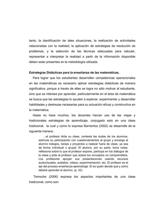 tanto, la identificación de tales situaciones, la realización de actividades
relacionadas con la realidad, la aplicación de estrategias de resolución de
problemas, y la selección de las técnicas adecuadas para calcular,
representar e interpretar la realidad a partir de la información disponible
deben estar presentes en la metodología utilizada.
Estrategias Didácticas para la enseñanza de las matemáticas.
Para lograr que los estudiantes desarrollen competencias operacionales
en las matemáticas es necesario aplicar estrategias didácticas de manera
significativa, porque a través de ellas se logra no sólo motivar al estudiante,
sino que se interese por aprender, particularmente en el área de matemática
se busca que las estrategias lo ayuden a explorar, experimentar y desarrollar
habilidades y destrezas necesarias para su actuación eficaz y constructiva en
la matemática.
Hasta no hace muchos, los docentes hacían uso de las viejas y
tradicionales estrategias de aprendizaje, conjugado esto en una clase
tradicional, la cual y como lo expresa Barrientos (2002) se desarrolla de la
siguiente manera:
…el profesor dicta su clase, contesta las dudas de los alumnos,
estimula su participación con cuestionamientos al grupo y encarga al
alumno trabajos, tareas y proyectos a realizar fuera de clase, ya sea
de forma individual o grupal. El alumno, por su parte, toma notas,
reflexiona sobre lo que el profesor expone, participa en los diálogos de
la clase y pide al profesor que aclare los conceptos no comprendidos.
Los profesores apoyan sus presentaciones usando recursos
audiovisuales, acetatos, videos, experimentación, etc. El profesor es el
eje del proceso enseñanza-aprendizaje. El es quién decide qué y cómo
deberá aprender el alumno. (p. 32)
Temoche (2006) expresa los aspectos importantes de una clase
tradicional, como son:
 