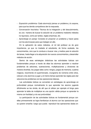 - Exposición problémica: Cada alumno(a) piensa un problema y lo expone,
para que los demás compañeros den la respuesta.
- Conversación heurística: Técnica de la indagación y del descubrimiento,
es una manera de buscar la solución de un problema mediante métodos
no rigurosos, como por tanteo, reglas empíricas, etc.
- Aprendizaje en pareja: Consiste en proponer un problema y hacer pares
con los alumnos(as) para que trabajen en ello.
En la aplicación de estos métodos, el rol del profesor es de gran
importancia, ya que no traslada al estudiante, de forma acabada, los
conocimientos, sino que lo conduce a buscar vías y medios para la solución
de tareas, hasta llegar a la adquisición de nuevos conocimientos y desarrollar
métodos de acción.
Dentro de esas estrategias didácticas las actividades lúdicas son
fundamentales porque a través de ellas los alumnos aprenden a resolver
problemas de adiciones, sustracciones, multiplicaciones y divisiones de
manera divertida, los juegos tales como: bingos, juegos de memoria, cuadros
mágicos, recorriendo el supermercado, crucigrama de números entre otros,
colocan a los alumnos a jugar y al mismo tiempo aprender las reglas para dar
soluciona los problemas con las operaciones básicas.
Las actividades lúdicas se convierten en estrategias de aprendizaje en
profundidad porque normalmente lo que aprender los alumno jugando
difícilmente se les olvida, de allí que el utilizar por ejemplo el bingo para
aprender la tabla de multiplicar es una opción válida porque va aprender la
misma con facilidad y a la vez profundidad.
La participación de las actividades lúdicas es fundamental porque con
ellas primeramente se logra familiarizar al alumno con las operaciones que
se quieren enseñar, luego que pueda reproducir las operaciones dadas en
 