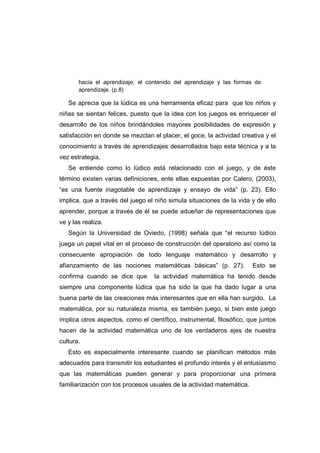 hacia el aprendizaje, el contenido del aprendizaje y las formas de
aprendizaje. (p.8)
Se aprecia que la lúdica es una herramienta eficaz para que los niños y
niñas se sientan felices, puesto que la idea con los juegos es enriquecer el
desarrollo de los niños brindándoles mayores posibilidades de expresión y
satisfacción en donde se mezclan el placer, el goce, la actividad creativa y el
conocimiento a través de aprendizajes desarrollados bajo esta técnica y a la
vez estrategia.
Se entiende como lo lúdico está relacionado con el juego, y de éste
término existen varias definiciones, ente ellas expuestas por Calero, (2003),
“es una fuente inagotable de aprendizaje y ensayo de vida” (p. 23). Ello
implica, que a través del juego el niño simula situaciones de la vida y de ello
aprender, porque a través de él se puede adueñar de representaciones que
ve y las realiza.
Según la Universidad de Oviedo, (1998) señala que “el recurso lúdico
juega un papel vital en el proceso de construcción del operatorio así como la
consecuente apropiación de todo lenguaje matemático y desarrollo y
afianzamiento de las nociones matemáticas básicas” (p. 27). Esto se
confirma cuando se dice que la actividad matemática ha tenido desde
siempre una componente lúdica que ha sido la que ha dado lugar a una
buena parte de las creaciones más interesantes que en ella han surgido. La
matemática, por su naturaleza misma, es también juego, si bien este juego
implica otros aspectos, como el científico, instrumental, filosófico, que juntos
hacen de la actividad matemática uno de los verdaderos ejes de nuestra
cultura.
Esto es especialmente interesante cuando se planifican métodos más
adecuados para transmitir los estudiantes el profundo interés y el entusiasmo
que las matemáticas pueden generar y para proporcionar una primera
familiarización con los procesos usuales de la actividad matemática.
 
