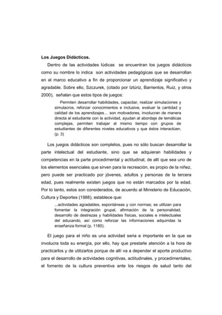 Los Juegos Didácticos.
Dentro de las actividades lúdicas se encuentran los juegos didácticos
como su nombre lo indica son actividades pedagógicas que se desarrollan
en el marco educativo a fin de proporcionar un aprendizaje significativo y
agradable. Sobre ello, Szczurek, (citado por Iztúriz, Barrientos, Ruiz, y otros
2000), señalan que estos tipos de juegos:
Permiten desarrollar habilidades, capacitar, realizar simulaciones y
simulacros, reforzar conocimientos e inclusive, evaluar la cantidad y
calidad de los aprendizajes… son motivadores, involucran de manera
directa al estudiante con la actividad, ayudan al abordaje de temáticas
complejas, permiten trabajar al mismo tiempo con grupos de
estudiantes de diferentes niveles educativos y que éstos interactúen.
(p. 3)
Los juegos didácticos son completos, pues no sólo buscan desarrollar la
parte intelectual del estudiante, sino que se adquieran habilidades y
competencias en la parte procedimental y actitudinal, de allí que sea uno de
los elementos esenciales que sirven para la recreación, es propio de la niñez,
pero puede ser practicado por jóvenes, adultos y personas de la tercera
edad, pues realmente existen juegos que no están marcados por la edad.
Por lo tanto, estos son considerados, de acuerdo al Ministerio de Educación,
Cultura y Deportes (1988), establece que:
...actividades agradables, espontáneas y con normas; se utilizan para
fomentar la integración grupal, afirmación de la personalidad,
desarrollo de destrezas y habilidades físicas, sociales e intelectuales
del educando, así como reforzar las informaciones adquiridas la
enseñanza formal (p. 1180).
El juego para el niño es una actividad seria e importante en la que se
involucra toda su energía, por ello, hay que prestarle atención a la hora de
practicarlos y de utilizarlos porque de allí va a depender el aporte productivo
para el desarrollo de actividades cognitivas, actitudinales, y procedimentales,
el fomento de la cultura preventiva ante los riesgos de salud tanto del
 