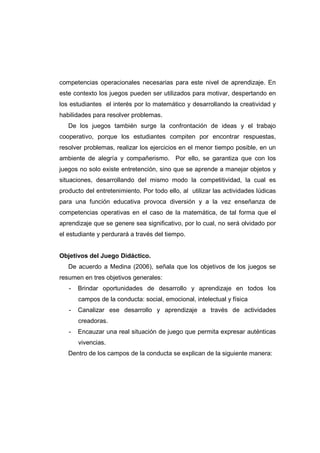 competencias operacionales necesarias para este nivel de aprendizaje. En
este contexto los juegos pueden ser utilizados para motivar, despertando en
los estudiantes el interés por lo matemático y desarrollando la creatividad y
habilidades para resolver problemas.
De los juegos también surge la confrontación de ideas y el trabajo
cooperativo, porque los estudiantes compiten por encontrar respuestas,
resolver problemas, realizar los ejercicios en el menor tiempo posible, en un
ambiente de alegría y compañerismo. Por ello, se garantiza que con los
juegos no solo existe entretención, sino que se aprende a manejar objetos y
situaciones, desarrollando del mismo modo la competitividad, la cual es
producto del entretenimiento. Por todo ello, al utilizar las actividades lúdicas
para una función educativa provoca diversión y a la vez enseñanza de
competencias operativas en el caso de la matemática, de tal forma que el
aprendizaje que se genere sea significativo, por lo cual, no será olvidado por
el estudiante y perdurará a través del tiempo.
Objetivos del Juego Didáctico.
De acuerdo a Medina (2006), señala que los objetivos de los juegos se
resumen en tres objetivos generales:
- Brindar oportunidades de desarrollo y aprendizaje en todos los
campos de la conducta: social, emocional, intelectual y física
- Canalizar ese desarrollo y aprendizaje a través de actividades
creadoras.
- Encauzar una real situación de juego que permita expresar auténticas
vivencias.
Dentro de los campos de la conducta se explican de la siguiente manera:
 