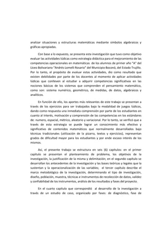 analizar situaciones y estructuras matemáticas mediante símbolos algebraicos y
gráficas apropiadas.
Con base a lo expuesto, se presenta esta investigación que tuvo como objetivo
evaluar las actividades lúdicas como estrategia didáctica para el mejoramiento de las
competencias operacionales en matemáticas de los alumnos de primer año “A” del
Liceo Bolivariano “Andrés Lomelli Rosario” del Municipio Boconó, del Estado Trujillo.
Por lo tanto, el propósito de evaluar estas actividades, dio como resultado que
existen debilidades por parte de los docentes al momento de aplicar actividades
lúdicas que conlleven al estudiar a adquirir competencias significativas en las
nociones básicas de los sistemas que comprenden el pensamiento matemático,
como son: sistema numérico, geométrico, de medidas, de datos, algebraicos y
analíticos.
En función de ello, los aportes más relevantes de este trabajo se presentan a
través de los ejercicios para ser trabajados bajo la modalidad de juegos lúdicos,
dando como respuesta una inmediata comprensión por parte de los estudiantes en
cuanto al interés, motivación y comprensión de las competencias en los estándares
de: numero, espacial, métrico, aleatorio y variacional. Por lo tanto, se verificó que a
través de esta estrategia se puede lograr un conocimiento más efectivo y
significativo de contenidos matemáticos que normalmente desarrollados bajo
técnicas tradicionales (utilización de la pizarra, textos y ejercicios), representan
grados de dificultad mayor para los estudiantes y por ende escaso interés de los
mismos.
Así, el presente trabajo se estructura en seis (6) capítulos: en el primer
capítulo se presentan el planteamiento de problema, los objetivos de la
investigación, la justificación de la misma y delimitación; en el segundo capítulo se
desarrollan los antecedentes de la investigación y las bases teóricas y legales que la
sustentan y la operacionalización de las variables; el tercer capítulo describe el
marco metodológico de la investigación, determinando el tipo de investigación,
diseño, población, muestra, técnicas e instrumentos de recolección de datos, validez
y confiabilidad de los instrumentos, análisis de los resultados y fases del proyecto.
En el cuarto capítulo que correspondió al desarrollo de la investigación a
través de un estudio de caso, organizado por fases: de diagnóstico, fase de
 