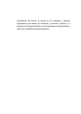 competencias del alumno, en función de los contenidos y objetivos
programáticos para efectos de orientación y promoción conforme a lo
dispuesto en el presente régimen y en las resoluciones correspondientes a
cada nivel y modalidad del sistema educativo.
 