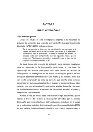 69
CAPITULO III
MARCO METODOLÓGICO
Tipo de Investigación.
El tipo de estudio de ésta investigación responde a la modalidad de
proyecto de aplicación, que según La Universidad Pedagógica Experimental
Libertador (UPEL) (2008), éste consiste en:
Es el que permite la detención de una situación que demanda una
mejora, la planificación de las acciones pertinentes y su ejecución;
concluyendo con la evaluación de todo el proceso. Así mismo, el
proyecto debe dar cumplimiento con las siguientes fases que lo
conforman: Planificación, ejecución y evaluación para el logro de los
objetivos o metas propuestas. (p.56)
De igual forma este proyecto de aplicación toma aspectos resaltantes
para su desarrollo de la investigación participativa, la cual hace del
aprendizaje del enfoque participativo una parte central del proceso de
investigación. La investigación no se realiza tan sólo para generar hechos,
sino para desarrollar comprensión de uno mismo y su contexto. Tiene que
ver con la comprensión de cómo se aprende, que permite a las personas
convertirse en alumnos autosuficientes y evaluar el conocimiento que otros
generan. Una buena investigación participativa ayuda a desarrollar relaciones
de solidaridad convocando a las personas a investigar, estudiar, aprender, y
luego actuar conjuntamente.
Aunado a esto, se lleva a cabo una revisión de tipo documental, que se
realiza a través del análisis e investigación ofrecidas por la extensa
bibliografía que ofrecen los textos sobre actividades didácticas en el campo
de la matemática; este tipo de investigación como lo expresa Hurtado (2000);
es “una variante de la investigación científica, cuyo objetivo fundamental es el
 