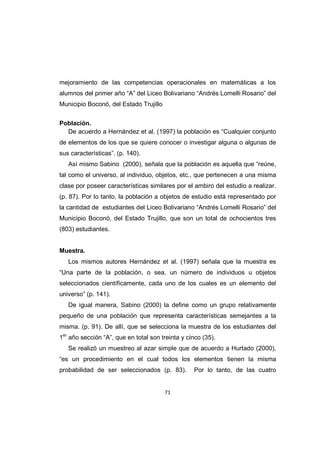 71
mejoramiento de las competencias operacionales en matemáticas a los
alumnos del primer año “A” del Liceo Bolivariano “Andrés Lomelli Rosario” del
Municipio Boconó, del Estado Trujillo
Población.
De acuerdo a Hernández et al. (1997) la población es “Cualquier conjunto
de elementos de los que se quiere conocer o investigar alguna o algunas de
sus características”. (p. 140).
Así mismo Sabino (2000), señala que la población es aquella que “reúne,
tal como el universo, al individuo, objetos, etc., que pertenecen a una misma
clase por poseer características similares por el ambiro del estudio a realizar.
(p. 87). Por lo tanto, la población a objetos de estudio está representado por
la cantidad de estudiantes del Liceo Bolivariano “Andrés Lomelli Rosario” del
Municipio Boconó, del Estado Trujillo, que son un total de ochocientos tres
(803) estudiantes.
Muestra.
Los mismos autores Hernández et al. (1997) señala que la muestra es
“Una parte de la población, o sea, un número de individuos u objetos
seleccionados científicamente, cada uno de los cuales es un elemento del
universo” (p. 141).
De igual manera, Sabino (2000) la define como un grupo relativamente
pequeño de una población que representa características semejantes a la
misma. (p. 91). De allí, que se selecciona la muestra de los estudiantes del
1er
año sección “A”, que en total son treinta y cinco (35).
Se realizó un muestreo al azar simple que de acuerdo a Hurtado (2000),
“es un procedimiento en el cual todos los elementos tienen la misma
probabilidad de ser seleccionados (p. 83). Por lo tanto, de las cuatro
 