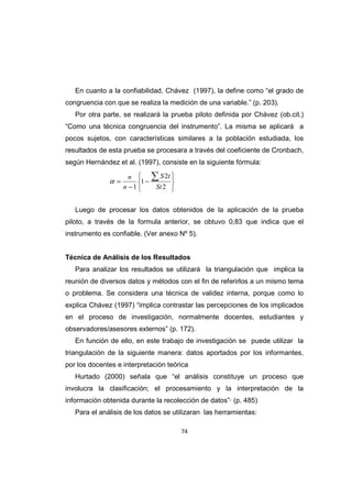 74
En cuanto a la confiabilidad, Chávez (1997), la define como “el grado de
congruencia con que se realiza la medición de una variable.” (p. 203).
Por otra parte, se realizará la prueba piloto definida por Chávez (ob.cit.)
“Como una técnica congruencia del instrumento”. La misma se aplicará a
pocos sujetos, con características similares a la población estudiada, los
resultados de esta prueba se procesara a través del coeficiente de Cronbach,
según Hernández et al. (1997), consiste en la siguiente fórmula:
Luego de procesar los datos obtenidos de la aplicación de la prueba
piloto, a través de la formula anterior, se obtuvo 0,83 que indica que el
instrumento es confiable. (Ver anexo Nº 5).
Técnica de Análisis de los Resultados
Para analizar los resultados se utilizará la triangulación que implica la
reunión de diversos datos y métodos con el fin de referirlos a un mismo tema
o problema. Se considera una técnica de validez interna, porque como lo
explica Chávez (1997) “implica contrastar las percepciones de los implicados
en el proceso de investigación, normalmente docentes, estudiantes y
observadores/asesores externos” (p. 172).
En función de ello, en este trabajo de investigación se puede utilizar la
triangulación de la siguiente manera: datos aportados por los informantes,
por los docentes e interpretación teórica
Hurtado (2000) señala que “el análisis constituye un proceso que
involucra la clasificación; el procesamiento y la interpretación de la
información obtenida durante la recolección de datos”· (p. 485)
Para el análisis de los datos se utilizaran las herramientas:






−
−
=
∑
2
2
1
1 St
t
S
n
n
α
 