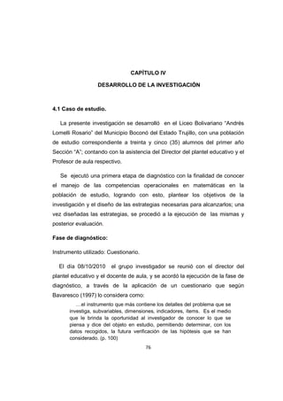 76
CAPÍTULO IV
DESARROLLO DE LA INVESTIGACIÓN
4.1 Caso de estudio.
La presente investigación se desarrolló en el Liceo Bolivariano “Andrés
Lomelli Rosario” del Municipio Boconó del Estado Trujillo, con una población
de estudio correspondiente a treinta y cinco (35) alumnos del primer año
Sección “A”; contando con la asistencia del Director del plantel educativo y el
Profesor de aula respectivo.
Se ejecutó una primera etapa de diagnóstico con la finalidad de conocer
el manejo de las competencias operacionales en matemáticas en la
población de estudio, logrando con esto, plantear los objetivos de la
investigación y el diseño de las estrategias necesarias para alcanzarlos; una
vez diseñadas las estrategias, se procedió a la ejecución de las mismas y
posterior evaluación.
Fase de diagnóstico:
Instrumento utilizado: Cuestionario.
El día 08/10/2010 el grupo investigador se reunió con el director del
plantel educativo y el docente de aula, y se acordó la ejecución de la fase de
diagnóstico, a través de la aplicación de un cuestionario que según
Bavaresco (1997) lo considera como:
…el instrumento que más contiene los detalles del problema que se
investiga, subvariables, dimensiones, indicadores, ítems. Es el medio
que le brinda la oportunidad al investigador de conocer lo que se
piensa y dice del objeto en estudio, permitiendo determinar, con los
datos recogidos, la futura verificación de las hipótesis que se han
considerado. (p. 100)
 