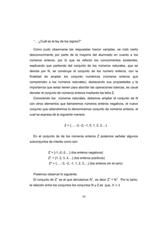 79
“… ¿Cuál es la ley de los signos?”
Como pudo observarse las respuestas fueron variadas, se notó cierto
desconocimiento por parte de la mayoría del alumnado en cuanto a los
números enteros, por lo que se reforzó los conocimientos existentes,
explicando que partiendo del conjunto de los números naturales, que se
denota por N, se construye el conjunto de los numero enteros, con la
finalidad de ampliar los conjunto numéricos (números enteros que
comprenden a los números naturales), destacando sus propiedades y la
importancia que estas tienen para abordar las operaciones básicas, es usual
denotar el conjunto de números enteros mediante las letra Z.
Conociendo los números naturales, debemos ampliar el conjunto de N
con otros elementos que llamaremos números enteros negativos, el nuevo
conjunto que obtendremos lo denominamos conjunto de números enteros, el
cual se expresa de la siguiente manera:
Z = {…, -3, -2, -1, 0, 1, 2, 3,…}
En el conjunto de de los números enteros Z podemos señalar algunos
subconjuntos de interés como son:
Z-
= {-1,-2,-3,…} (los enteros negativos)
Z+
= {1, 2, 3, 4,…} (los enteros positivos)
Z* = {…, -3, -2, -1, 1, 2, 3,…} (los enteros sin el cero)
Podemos observar lo siguiente:
El conjunto de Z+
es el que denotamos N+
, es decir Z+
= N+
. Por lo tanto,
la relación entre los conjuntos los conjuntos N y Z es que,
 