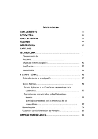 ÍNDICE GENERAL
ACTA VEREDICTO II
DEDICATORIA III
AGRADECIMIENTO IV
RESUMEN V
INTRODUCCIÓN VI
CAPITULOS
I EL PROBLEMA…………………………………………………………… 1
Planteamiento del
Problema…..........................................................
1
Objetivos de la Investigación………………..………………………… 10
Justificación…………………………………………….……………….. 11
Delimitación……………………………………………………………. 14
II MARCO TEÓRICO………………………………………..……………… 15
Antecedentes de la Investigación…….…………………..…………… 15
Bases Teóricas………………………………………………… 18
•Teorías Aplicadas a la Enseñanza – Aprendizaje de la
Matemática……………………………………………………..…… 19
•Competencias operacionales en las Matemáticas
Básicas…………………………………………………………..….. 22
Estrategias Didácticas para la enseñanza de las
matemáticas……………………………………….…………….. 36
Bases Legales………………………………………………………..….. 54
Cuadro de Operacionalización de Variables…………………………. 57
III MARCO METODOLÓGICO……………………………………….…… 59
 