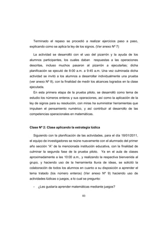 83
Terminado el repaso se procedió a realizar ejercicios paso a paso,
explicando como se aplica la ley de los signos. (Ver anexo Nº 7)
La actividad se desarrolló con el uso del pizarrón y la ayuda de los
alumnos participantes, los cuales daban respuestas a las operaciones
descritas, incluso muchos pasaron al pizarrón a ejecutarlas; dicha
planificación se ejecutó de 8:00 a.m. a 9:45 a.m. Una vez culminada dicha
actividad se invitó a los alumnos a desarrollar individualmente una prueba
(ver anexo Nº 8), con la finalidad de medir los alcances logrados en la clase
ejecutada.
En esta primera etapa de la prueba piloto, se desarrolló como tema de
estudio los números enteros y sus operaciones, así como la aplicación de la
ley de signos para su resolución, con miras ha suministrar herramientas que
impulsen el pensamiento numérico, y así contribuir al desarrollo de las
competencias operacionales en matemáticas.
Clase Nº 2: Clase aplicando la estrategia lúdica
Siguiendo con la planificación de las actividades, para el día 18/01/2011,
el equipo de investigadores se reúne nuevamente con el alumnado del primer
año sección “A” de la mencionada institución educativa, con la finalidad de
culminar la segunda fase de la prueba piloto. Ya en el aula de clases
aproximadamente a las 10:00 a.m., y realizando la respectiva bienvenida al
grupo, y haciendo uso de la herramienta lluvia de ideas, se solicitó la
colaboración de todos los alumnos en cuanto a su disposición a aprender el
tema tratado (los número enteros) (Ver anexo Nº 9) haciendo uso de
actividades lúdicas o juegos, a lo cual se pregunto:
- ¿Les gustaría aprender matemáticas mediante juegos?
 