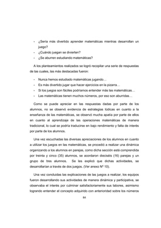 84
- ¿Sería más divertido aprender matemáticas mientras desarrollan un
juego?
- ¿Cuándo juegan se divierten?
- ¿Se aburren estudiando matemáticas?
A los planteamientos realizados se logró recopilar una serie de respuestas
de las cuales, las más destacadas fueron:
- Nunca hemos estudiado matemáticas jugando…
- Es más divertido jugar que hacer ejercicios en la pizarra…
- Si los juegos son fáciles podríamos entender más las matemáticas…
- Las matemáticas tienen muchos números, por eso son aburridas…
Como se puede apreciar en las respuestas dadas por parte de los
alumnos, no se observó evidencia de estrategias lúdicas en cuanto a la
enseñanza de las matemáticas, se observó mucha apatía por parte de ellos
en cuanto al aprendizaje de las operaciones matemáticas de manera
tradicional, lo cual se podría traducirse en bajo rendimiento y falta de interés
por parte de los alumnos.
Una vez escuchadas las diversas apreciaciones de los alumnos en cuanto
a utilizar los juegos en las matemáticas, se procedió a realizar una dinámica
organizando a los alumnos en parejas, como dicha sección está comprendida
por treinta y cinco (35) alumnos, se acordaron dieciséis (16) parejas y un
grupo de tres alumnos. Se les explicó que dichas actividades, se
desarrollarían a través de dos juegos. (Ver anexo Nº 10).
Una vez concluidas las explicaciones de las juegos a realizar, los equipos
fueron desarrollando sus actividades de manera dinámica y participativa, se
observaba el interés por culminar satisfactoriamente sus labores, asimismo
logrando entender el concepto adquirido con anterioridad sobre los números
 
