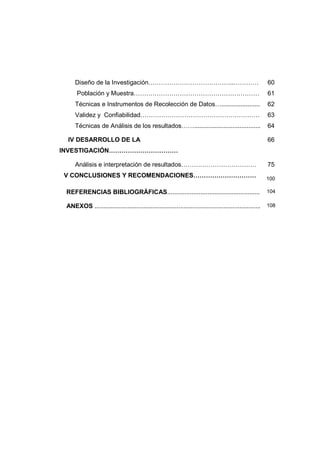 Diseño de la Investigación…………………………………..………… 60
Población y Muestra…………………………………………………… 61
Técnicas e Instrumentos de Recolección de Datos…...................... 62
Validez y Confiabilidad………………………………………………… 63
Técnicas de Análisis de los resultados……...................................... 64
IV DESARROLLO DE LA
INVESTIGACIÓN……………………………
66
Análisis e interpretación de resultados……………………………… 75
V CONCLUSIONES Y RECOMENDACIONES………………………… 100
REFERENCIAS BIBLIOGRÁFICAS..................................................... 104
ANEXOS ............................................................................................... 108
 