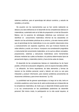 97
sistemas analíticos, para el aprendizaje del cálculo numérico, y estudio de
variables y el cambio.
De acuerdo con los razonamientos que se han venido realizando se
deduce una clara deficiencia en el desarrollo de las competencias básicas en
matemáticas, sustentado esto en la falta de preparación a nivel de Educación
Básica, con la ausencia de estrategias didácticas que comiencen con
identificar el conocimiento matemático informal de los estudiantes en
relación con las actividades prácticas de su entorno, y de esta manera admitir
que el aprendizaje de las matemáticas no es una cuestión relacionada única
y exclusivamente con aspectos cognitivos, sino que involucra factores de
orden afectivo y social, con miras a incorporar una consideración pragmática
e instrumental del conocimiento matemático, en la cual se utilicen conceptos,
proposiciones, sistemas y estructuras matemáticas como herramientas
eficaces mediante las cuales se llevaban a la práctica determinados tipos de
pensamiento lógico y matemático dentro y fuera de las aulas de clases.
El desarrollo de las competencias básicas en matemáticas ha de hacer
posible, al final de la educación obligatoria, como lo expone González (2003):
“…la utilización, de forma espontánea, de tales elementos y formas de
razonar en los ámbitos personal, social y laboral, así como su uso para
interpretar y producir información, para resolver problemas provenientes de
situaciones cotidianas y para tomar decisiones.” (p. 63)
La posibilidad real de generar aprendizajes a lo largo de la vida, tanto en
el ámbito académico como fuera de él, está condicionada por el desarrollo de
la competencia matemática, de modo que un desarrollo limitado puede tener
a su vez consecuencias en las posibilidades posteriores de desarrollo
personal. Del mismo modo, la participación en la vida social requiere, al
 