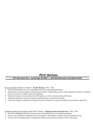 PETE ORTEGA
2477 Old Conyers Rd. ♦ Stockbridge, GA 30281 ♦ (678) 565-9700 (Home) ♦Cell (404) 610-3981
PAVICH AND SONS, Richgrove, California – Facility Manager, (1985 - 1992)
• Promoted through the ranks to this leadership position due to outstanding performance.
• Instrumental in assisting company in becoming one of nation’s largest produce growers while managing one facility in California
and two in Arizona (1.5 million square feet combined).
• Supervised, trained, evaluated and motivated 80 employees to achieve maximum daily performance.
• Acquired comprehensive expertise relating to exporting goods to international customers.
• Utilized knowledge of computerized refrigeration system resulting in an average of $50,000 savings annually in repair bills.
SUPERIOR FARMING COLD STORAGE, Bakersfield, California – Shipping and Receiving Supervisor, (1980 - 1985)
• Promoted to Shipping & Receiving Supervisor due to leadership skills and outstanding performance.
• Oversaw safe and efficient shipping & receiving of products, with emphasis on quality control and problem solving.
• Oversaw flow of 60 shipping doors with high order filling accuracy and receiving dock of 100+ trailers daily.
 