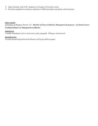 • Supervised daily work of 40+ employees in all aspects of inventory control.
• Provided comprehensive training to employees in OSHA procedures and quality control measures.
EDUCATION
UNIVERSITY OF PHOENIX, Phoenix, AZ – Bachelor of Science in Business Management (in progress). Accelerated courses
Graduated Delano Ca; Management Certificates.
PERSONAL
Available immediately with a 2 week notice; salary negotiable. Willing to relocate travel.
REFERENCES
Excellent personal and professional references will be provided on request.
 