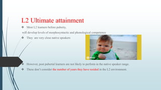 L2 Ultimate attainment
 Most L2 learners before puberty,
will develop levels of morphosyntactic and phonological competence
 They are very close native speakers
 However, post pubertal learners are not likely to perform in the native speaker range.
 These don’t consider the number of years they have resided in the L2 environment.
 