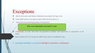 Exceptions
 observed success and failure tendencies associated with age exist.
 some adult starters can achieve native-like levels in their L2
 high motivation and high quality of instruction
 Conversely, an early start does not guarantee complete and successful L2 acquisition in all
cases.
 Early starters of L2 (2-4) may be differ from natives in different ways.
 associated with high L1-use levels (with high L1 activation or dominance)
Julie, an exceptionally successful L2 user.
 
