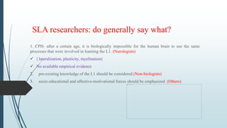 SLA researchers: do generally say what?
1. CPH- after a certain age, it is biologically impossible for the human brain to use the same
processes that were involved in learning the L1. (Nurologists)
 ( lateralization, plasticity, myelination)
 No available empirical evidence
2. pre-existing knowledge of the L1 should be considered (Non-biologists)
3. socio-educational and affective-motivational forces should be emphasized (Others)
 