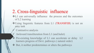 2. Cross-linguistic influence
L1 can universally influence the process and the outcomes
of L2 learning
Using linguistic features from L1 (TRANSFER) is not an
easy task
 Contrastive analysis
 Awkward transliteration from L1 (and.hulet)
 Pre-existing knowledge of L1 can accelerate or delay L2
learners progress of Devt. pathways ( natural order)
 But, it neither predetermines or alters the pathways
 