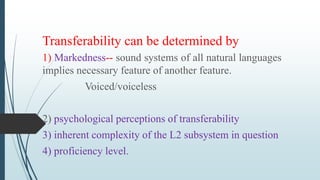 Transferability can be determined by
1) Markedness-- sound systems of all natural languages
implies necessary feature of another feature.
Voiced/voiceless
2) psychological perceptions of transferability
3) inherent complexity of the L2 subsystem in question
4) proficiency level.
 