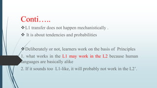 Conti…..
L1 transfer does not happen mechanistically .
 It is about tendencies and probabilities
Deliberately or not, learners work on the basis of Principles
1. what works in the L1 may work in the L2 because human
languages are basically alike
2. If it sounds too L1-like, it will probably not work in the L2’.
 