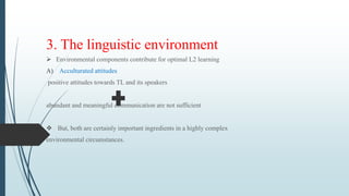 3. The linguistic environment
 Environmental components contribute for optimal L2 learning
A) Acculturated attitudes
positive attitudes towards TL and its speakers
abundant and meaningful communication are not sufficient
 But, both are certainly important ingredients in a highly complex
environmental circumstances.
 