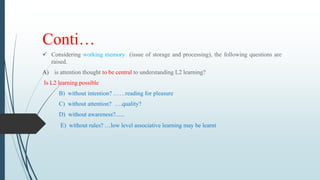 Conti…
 Considering working memory (issue of storage and processing), the following questions are
raised.
A) is attention thought to be central to understanding L2 learning?
Is L2 learning possible
B) without intention? ……reading for pleasure
C) without attention? ….quality?
D) without awareness?......
E) without rules? …low level associative learning may be learnt
 
