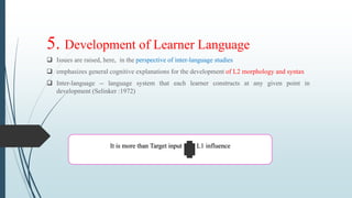 5. Development of Learner Language
 Issues are raised, here, in the perspective of inter-language studies
 emphasizes general cognitive explanations for the development of L2 morphology and syntax
 Inter-language -- language system that each learner constructs at any given point in
development (Selinker :1972)
It is more than Target input L1 influence
 