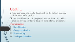 Conti…
 New grammar rule can be developed by the help of memory
of formulas and experience
“the manifestation of proposed mechanisms by which
learners develop (or fail to develop) their internal grammars.
Four processes
I. Simplification
II. Overgeneralization
III. Restructuring
IV. U- shaped behaviour
 