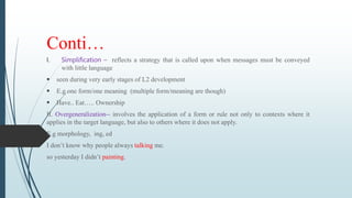 Conti…
I. Simplification – reflects a strategy that is called upon when messages must be conveyed
with little language
 seen during very early stages of L2 development
 E.g one form/one meaning (multiple form/meaning are though)
 Have.. Eat….. Ownership
II. Overgeneralization-- involves the application of a form or rule not only to contexts where it
applies in the target language, but also to others where it does not apply.
E.g morphology, ing, ed
I don’t know why people always talking me.
so yesterday I didn’t painting.
 