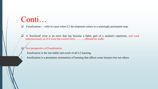 Conti…
 Fossilization-- - refer to cases when L2 development comes to a seemingly permanent stop.
 A 'fossilized' error is an error that has become a habit, part of a student's repertoire, and used
subconsciously as if it were the correct form………. (Should be walk)
 Two perspective of Fossilization
1. fossilization is the inevitable end result of all L2 learning.
2. fossilization is a premature termination of learning that affects some learners but not others.
 
