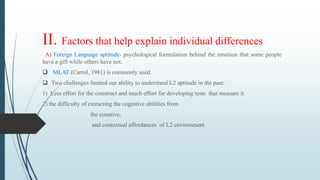 II. Factors that help explain individual differences
A) Foreign Language aptitude- psychological formulation behind the intuition that some people
have a gift while others have not.
 MLAT (Carrol, 1981) is commonly used.
 Two challenges limited our ability to understand L2 aptitude in the past:
1) Less effort for the construct and much effort for developing tests that measure it
2) the difficulty of extracting the cognitive abilities from
the conative,
and contextual affordances of L2 environment
 