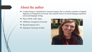 About the author
 Lourdes Ortega is a Spanish-born American linguist. She is currently a professor of applied
linguistics at Georgetown University. Her research focuses on second language acquisition
and second language writing.
 Place of birth: Cádiz, Spain
 Affiliation: Georgetown University
 Research interests: SLA
 Education: University of Cádiz
 