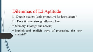 Dilemmas of L2 Aptitude
I. Does it matters (only or mostly) for late starters?
II. Does it have strong influence like
 Memory (storage and access)
 implicit and explicit ways of processing the new
material?
 